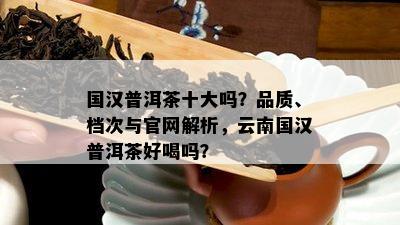 国汉普洱茶十大吗？品质、档次与官网解析，云南国汉普洱茶好喝吗？