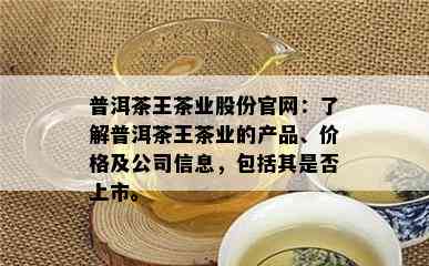 普洱茶王茶业股份官网：熟悉普洱茶王茶业的产品、价格及公司信息，包含其是不是上市。