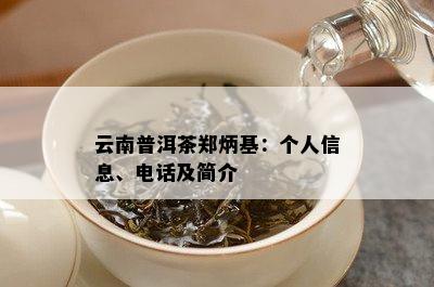 云南普洱茶郑炳基：个人信息、电话及简介