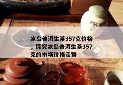 冰岛普洱生茶357克价格，探究冰岛普洱生茶357克的市场价格走势