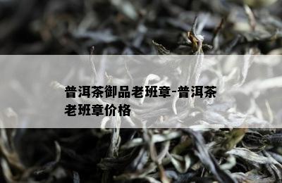 普洱茶御品老班章-普洱茶老班章价格