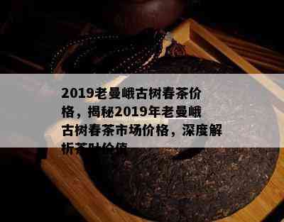 2019老曼峨古树春茶价格，揭秘2019年老曼峨古树春茶市场价格，深度解析茶叶价值