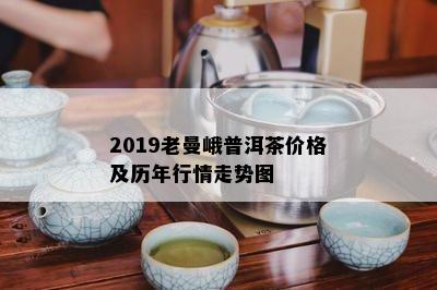 2019老曼峨普洱茶价格及历年行情走势图