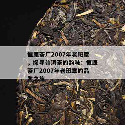 恒康茶厂2007年老班章，探寻普洱茶的韵味：恒康茶厂2007年老班章的品鉴之旅