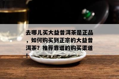 去哪儿买大益普洱茶是正品，怎样购买到正宗的大益普洱茶？推荐靠谱的购买渠道！