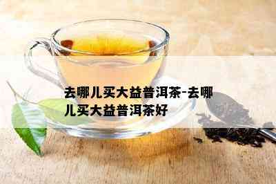 去哪儿买大益普洱茶-去哪儿买大益普洱茶好