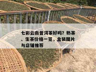 七彩云南普洱茶好吗？熟茶、生茶价格一览，盒装图片与店铺推荐