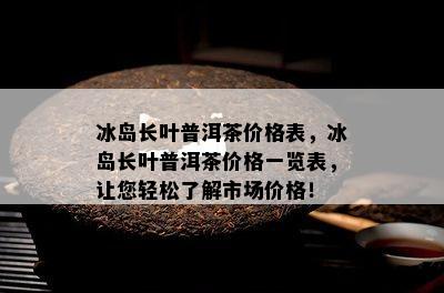 冰岛长叶普洱茶价格表，冰岛长叶普洱茶价格一览表，让您轻松了解市场价格！