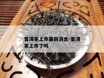 普洱茶上市最新消息-普洱茶上市了吗