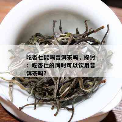 吃杏仁能喝普洱茶吗，探讨：吃杏仁的同时可以饮用普洱茶吗？