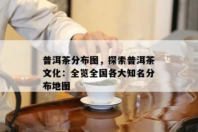 普洱茶分布图，探索普洱茶文化：全览全国各大知名分布地图