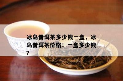 冰岛普洱茶多少钱一盒，冰岛普洱茶价格：一盒多少钱？