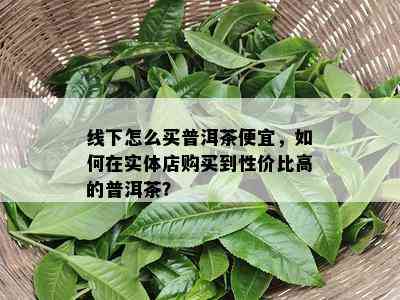 线下怎么买普洱茶便宜，怎样在实体店购买到性价比高的普洱茶？