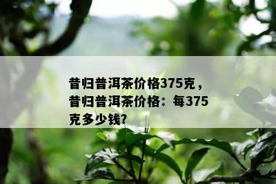 昔归普洱茶价格375克，昔归普洱茶价格：每375克多少钱？