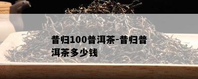 昔归100普洱茶-昔归普洱茶多少钱