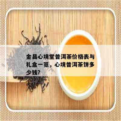 金昌心境堂普洱茶价格表与礼盒一览，心境普洱茶饼多少钱？