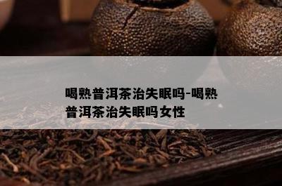 喝熟普洱茶治失眠吗-喝熟普洱茶治失眠吗女性