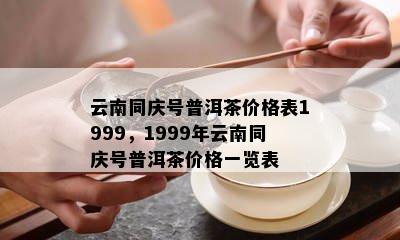 云南同庆号普洱茶价格表1999，1999年云南同庆号普洱茶价格一览表