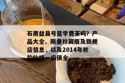 石雨益昌号是学费茶吗？产品大全、  珍藏版及旗舰店信息，以及2014年秋韵价格一应俱全。