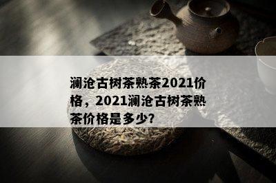 澜沧古树茶熟茶2021价格，2021澜沧古树茶熟茶价格是多少？