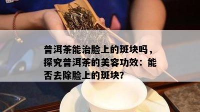 普洱茶能治脸上的斑块吗，探究普洱茶的美容功效：能否去除脸上的斑块？