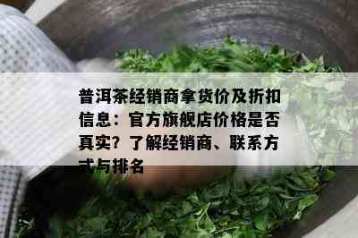 普洱茶经销商拿货价及折扣信息：官方旗舰店价格是否真实？了解经销商、联系方式与排名