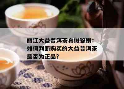 丽江大益普洱茶真假鉴别：如何判断购买的大益普洱茶是否为正品？