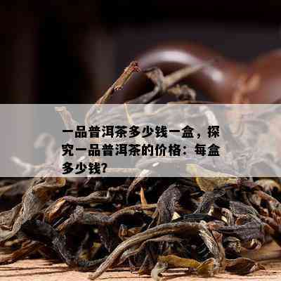 一品普洱茶多少钱一盒，探究一品普洱茶的价格：每盒多少钱？