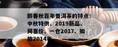 醉春秋百年普洱茶的特点：中秋特供、2019新品、同喜价、一仓2017、如故2014年