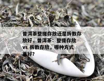 普洱茶整提存放还是拆散存放好，普洱茶：整提存放 vs 拆散存放，哪种方法更好？