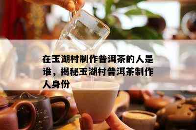 在玉湖村制作普洱茶的人是谁，揭秘玉湖村普洱茶制作人身份