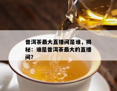 普洱茶更大直播间是谁，揭秘：谁是普洱茶更大的直播间？