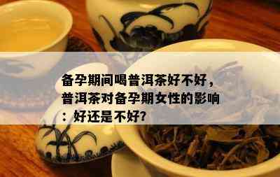 备孕期间喝普洱茶好不好，普洱茶对备孕期女性的影响：好还是不好？