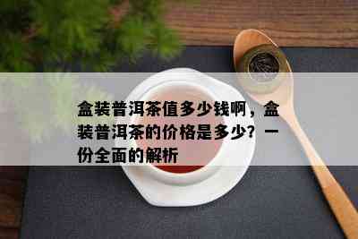 盒装普洱茶值多少钱啊，盒装普洱茶的价格是多少？一份全面的解析