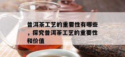 普洱茶工艺的关键性有哪些，探究普洱茶工艺的关键性和价值