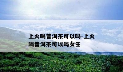 上火喝普洱茶可以吗-上火喝普洱茶可以吗女生