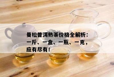 曼松普洱熟茶价格全解析：一斤、一盒、一瓶、一克，应有尽有！