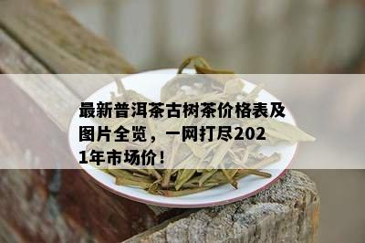 最新普洱茶古树茶价格表及图片全览，一网打尽2021年市场价！