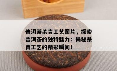 普洱茶杀青工艺图片，探索普洱茶的独特魅力：揭秘杀青工艺的精彩瞬间！