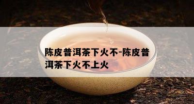 陈皮普洱茶下火不-陈皮普洱茶下火不上火