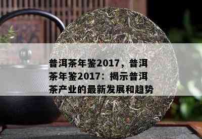 普洱茶年鉴2017，普洱茶年鉴2017：揭示普洱茶产业的最新发展和趋势