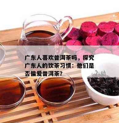 广东人喜欢普洱茶吗，探究广东人的饮茶习惯：他们是否偏爱普洱茶？