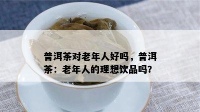 普洱茶对老年人好吗，普洱茶：老年人的理想饮品吗？