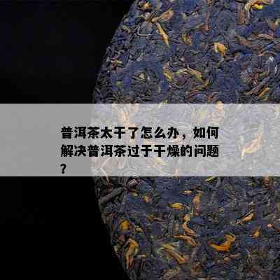 普洱茶太干了怎么办，怎样解决普洱茶过于干燥的疑问？