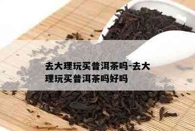 去大理玩买普洱茶吗-去大理玩买普洱茶吗好吗