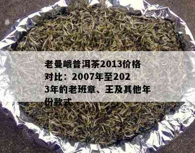 老曼峨普洱茶2013价格对比：2007年至2023年的老班章、王及其他年份款式