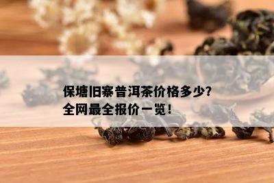 保塘旧寨普洱茶价格多少？全网最全报价一览！