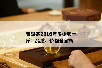 普洱茶2016年多少钱一斤：品质、价格全解析