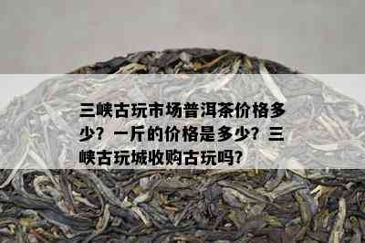 三峡古玩市场普洱茶价格多少？一斤的价格是多少？三峡古玩城收购古玩吗？