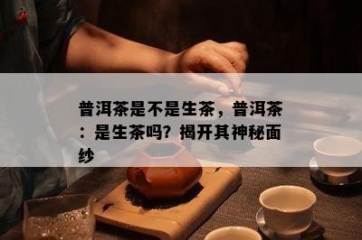 普洱茶是不是生茶，普洱茶：是生茶吗？揭开其神秘面纱